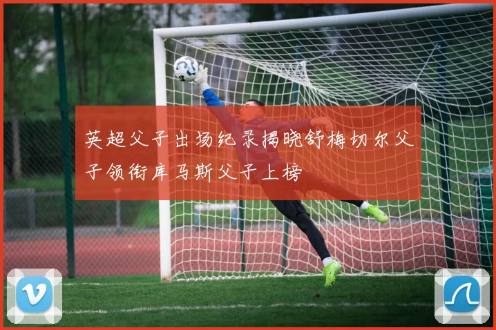 英超父子出场纪录揭晓舒梅切尔父子领衔库马斯父子上榜