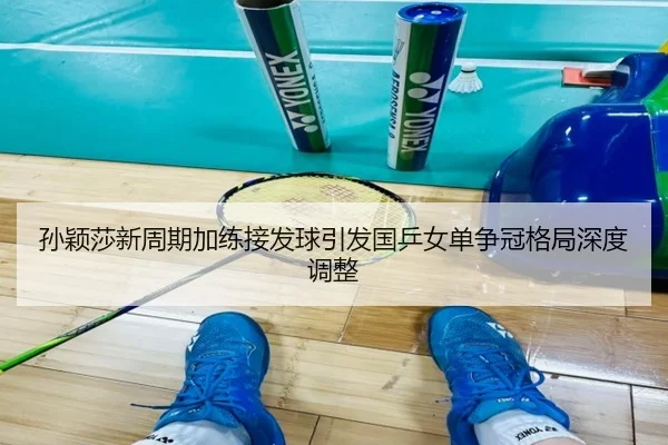 孙颖莎新周期加练接发球引发国乒女单争冠格局深度调整